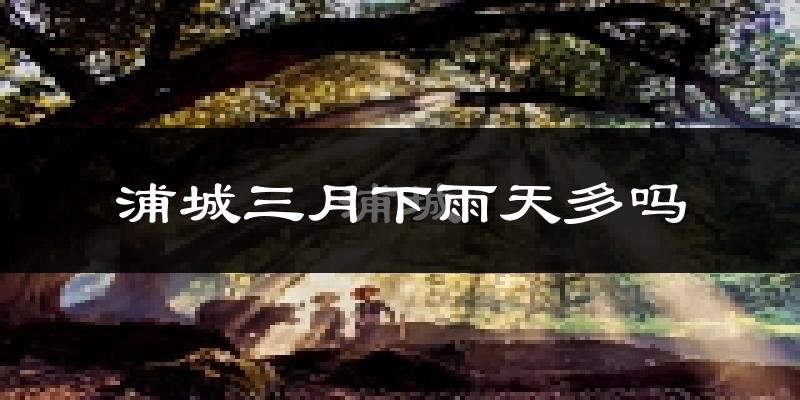 浦城三月下雨天多吗?浦城3月份降雨量多少?