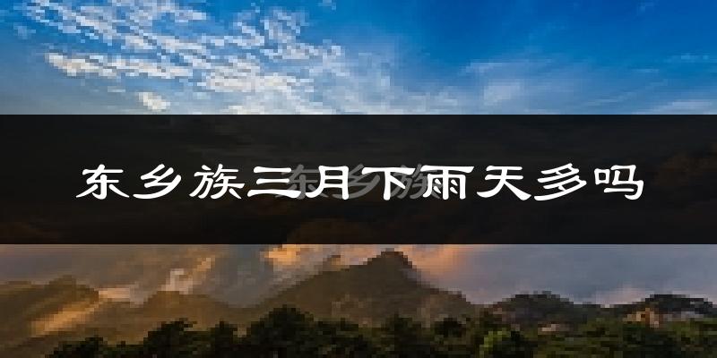 东乡族三月下雨天多吗?东乡族3月份降雨量多少?