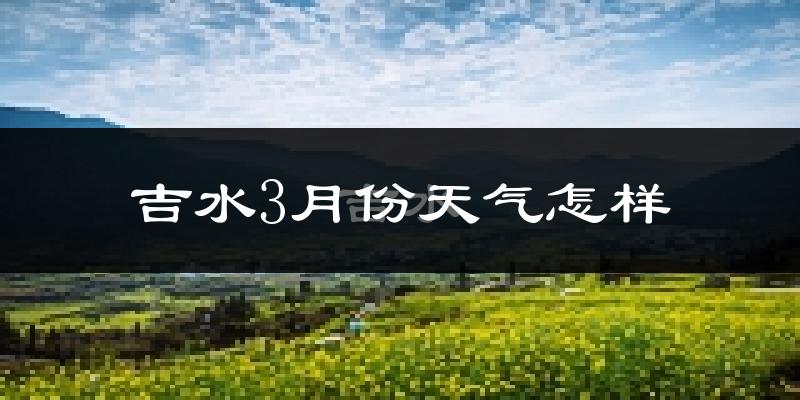 吉水县3月份天气如何?冷热变化大吗?