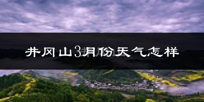井冈山市3月份天气如何?冷热情况怎么样?