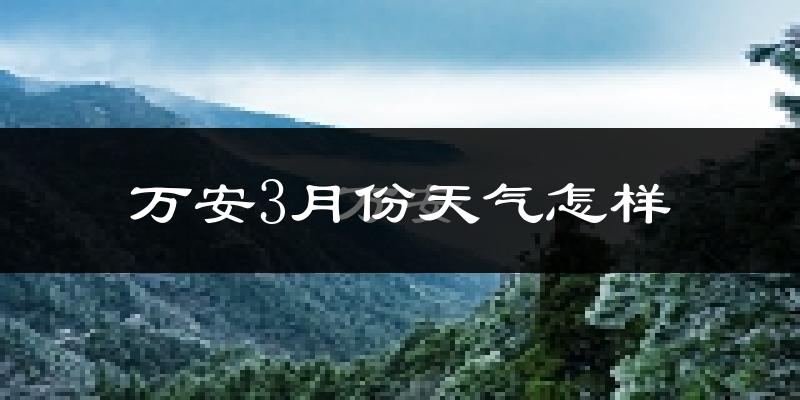 万安县3月份天气如何?冷热变化大吗?