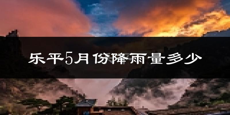 乐平5月份降雨量多少?乐平五月下雨多吗?