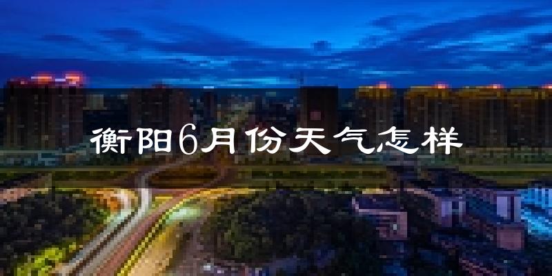 衡阳6月份天气如何?很热吗?