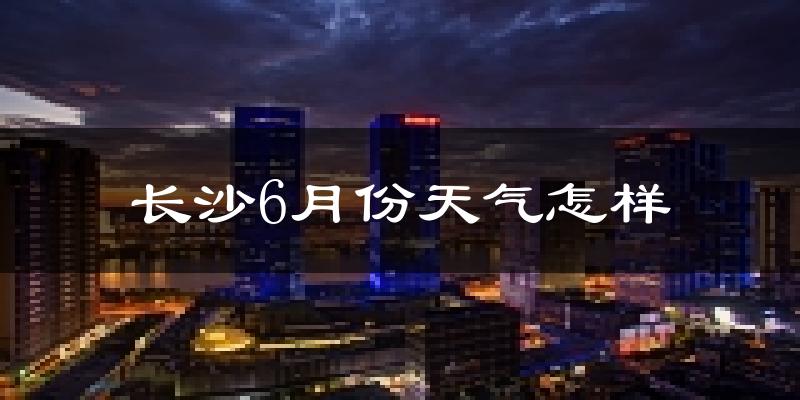 长沙6月份天气如何?很热吗?