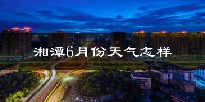 湘潭6月份天气如何?很热吗?