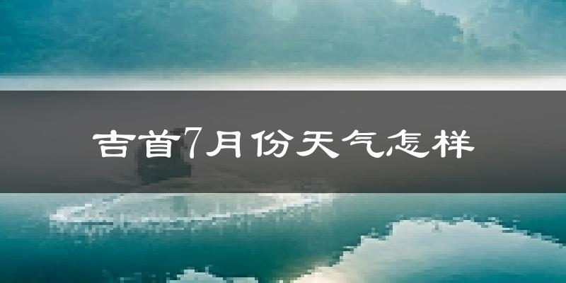 吉首7月份降雨多少?
