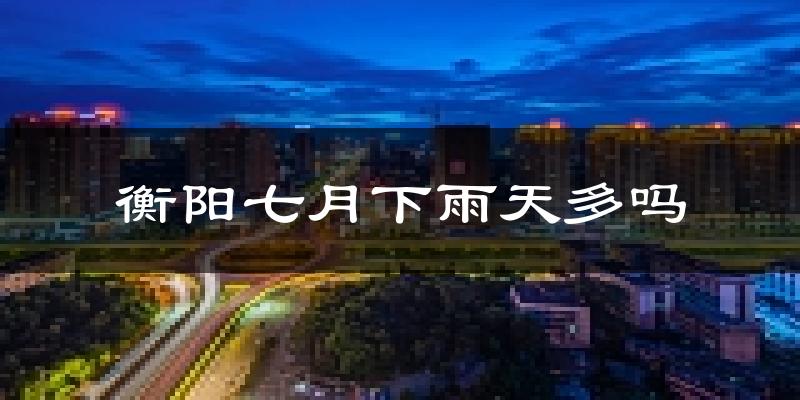 衡阳七月下雨天多吗?衡阳7月份降雨量多少?