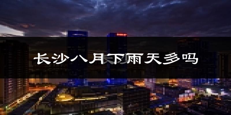 长沙八月下雨天多吗?长沙8月份降雨量多少?