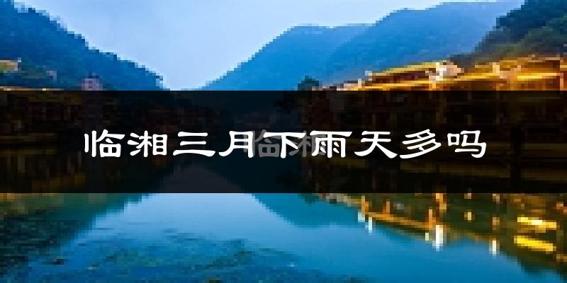 临湘三月下雨天多吗?临湘3月份降雨量多少?