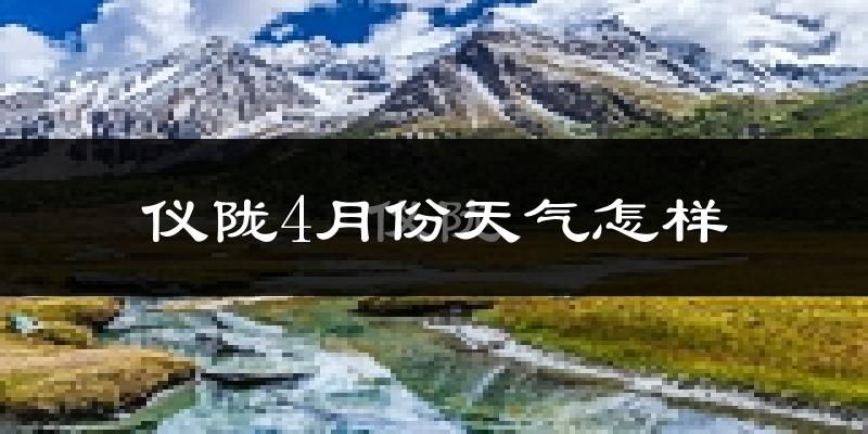 仪陇县4月份天气如何?天气冷热情况分析