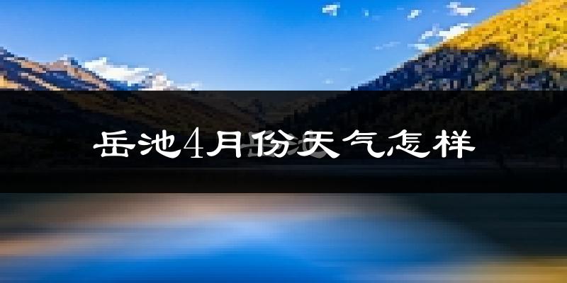 岳池县4月份天气如何?冷热情况怎么样?