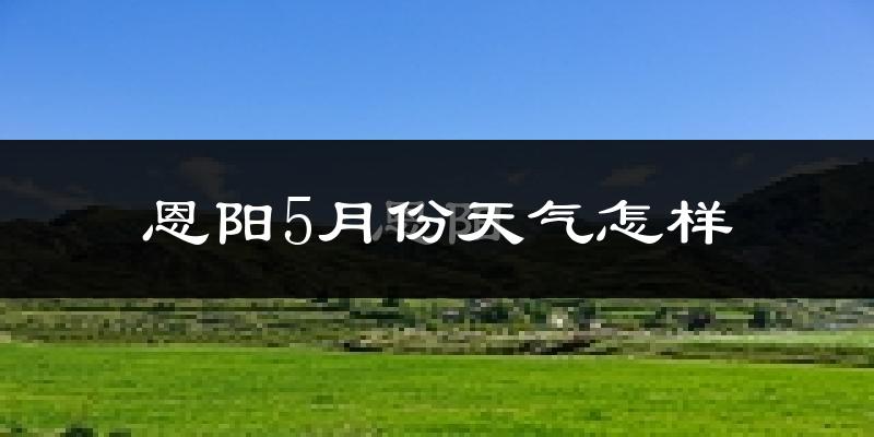 恩阳5月份天气怎样?恩阳五月冷吗?