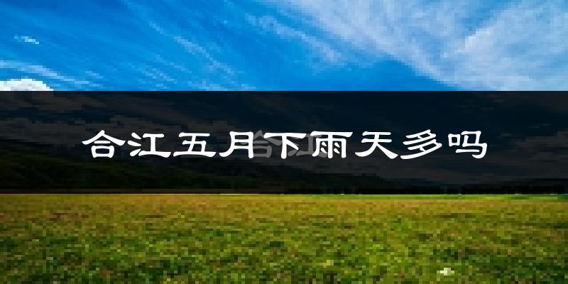 合江五月下雨天多吗?合江5月份降雨量多少?