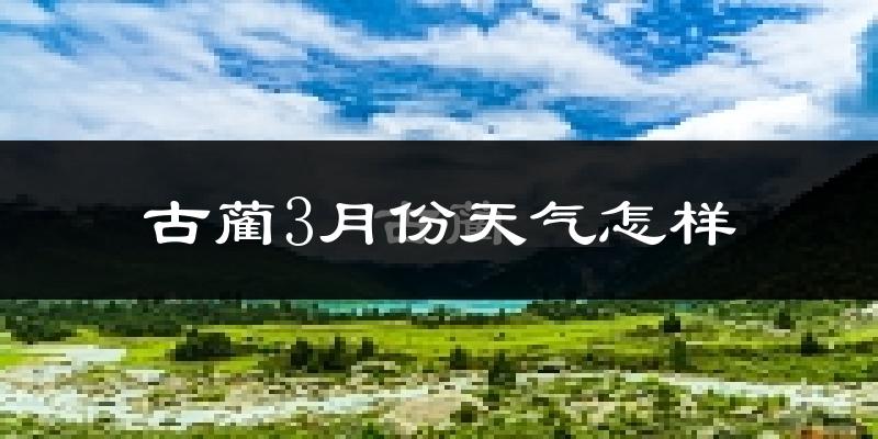 古蔺县3月份天气如何?冷吗?