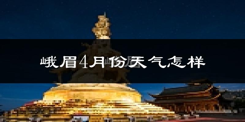 峨眉山市4月份天气如何?冷热情况怎么样?