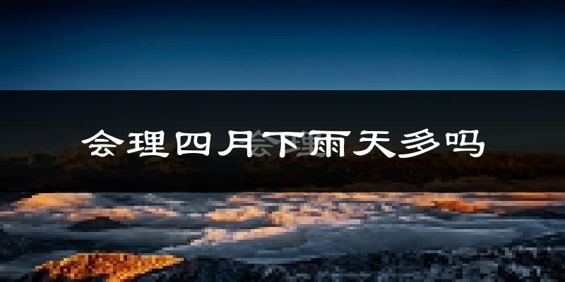 会理四月下雨天多吗?会理4月份降雨量多少?