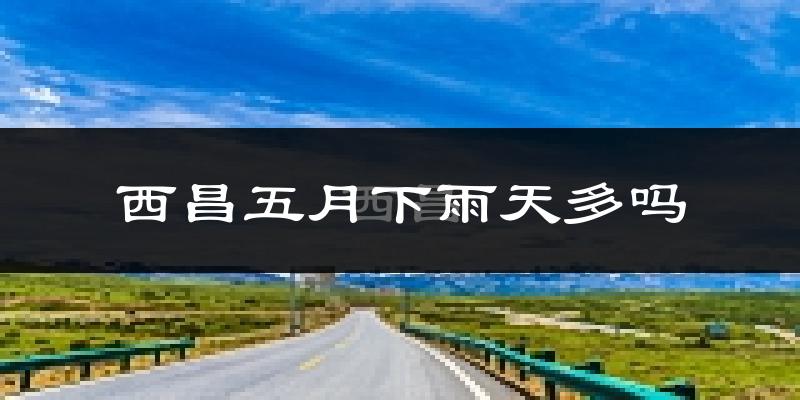 西昌五月下雨天多吗?西昌5月份降雨量多少?
