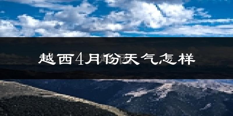 越西县4月份天气如何?冷热情况怎么样?