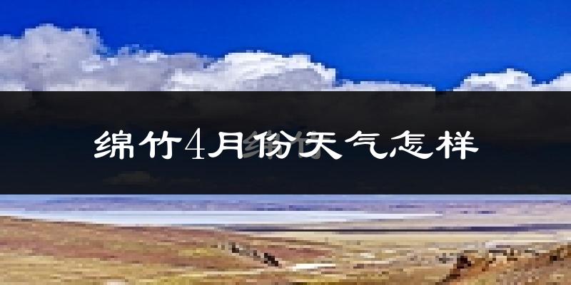 绵竹市4月份天气如何?冷热情况怎么样?