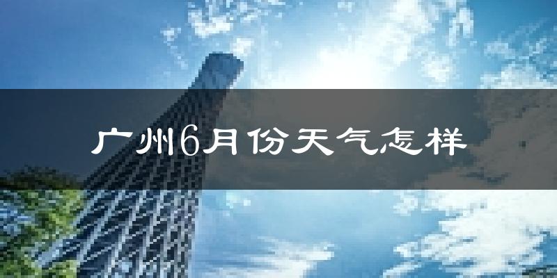 广州6月份天气如何?很热吗?