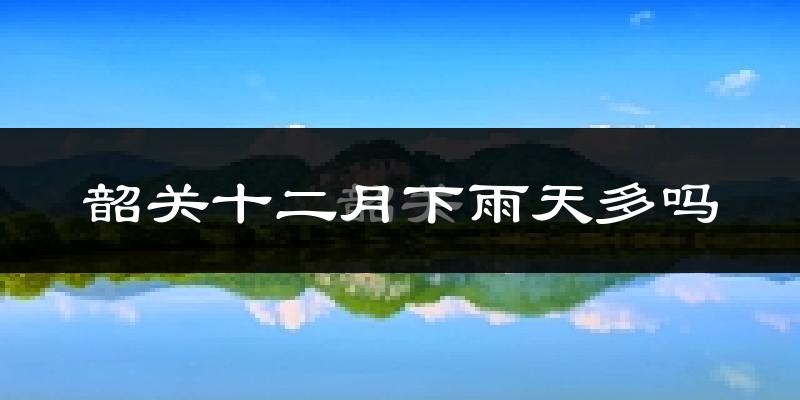 韶关十二月下雨天多吗?韶关12月份降雨量多少?
