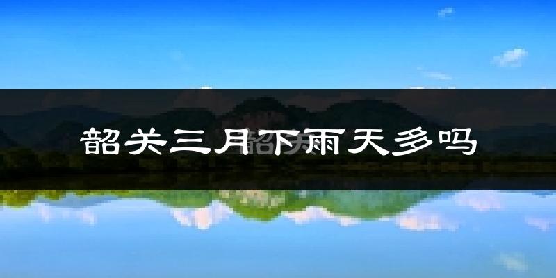 韶关三月下雨天多吗?韶关3月份降雨量多少?