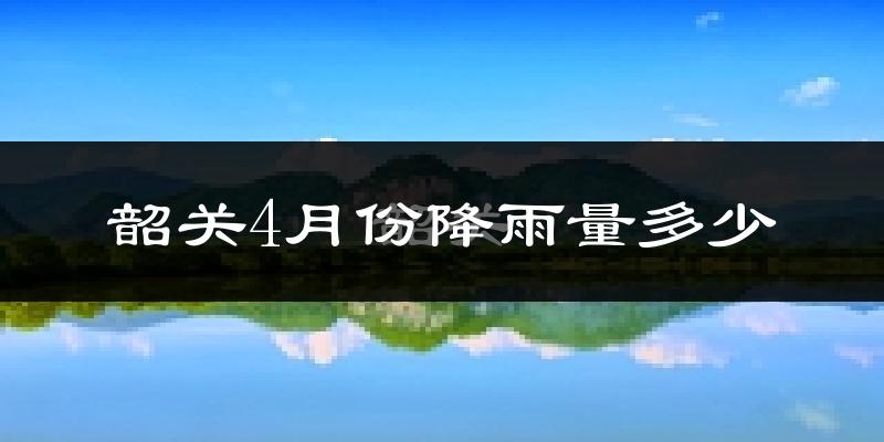 韶关4月份降雨量多少?韶关四月下雨多吗?