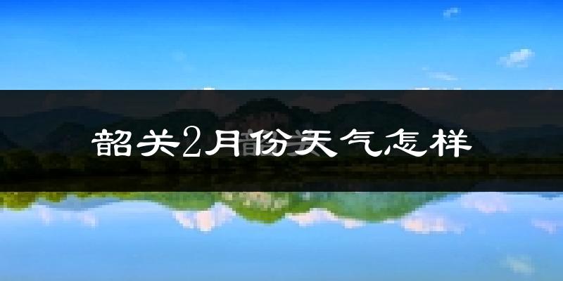 韶关市2月份天气如何?天气冷热情况分析