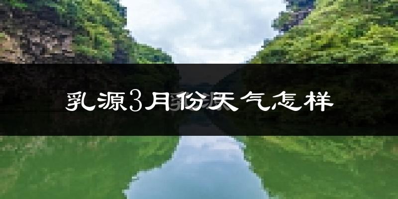 乳源瑶族自治县3月份天气如何?冷热情况怎么样?