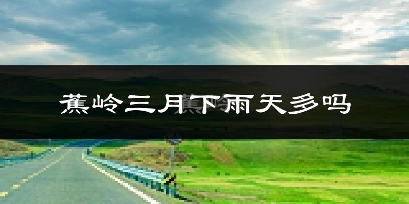 蕉岭三月下雨天多吗?蕉岭3月份降雨量多少?