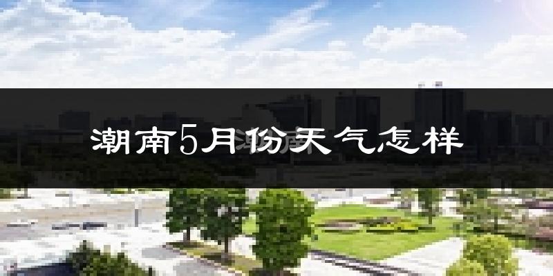 潮南5月份天气怎样?潮南五月冷吗?