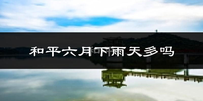和平六月下雨天多吗?和平6月份降雨量多少?