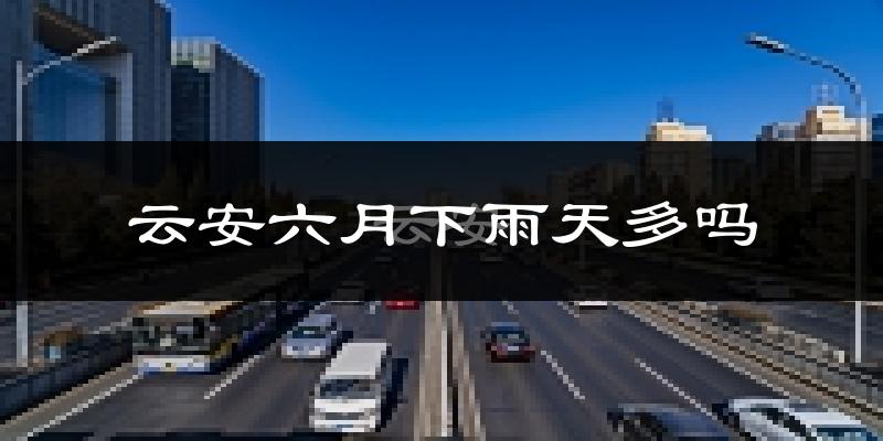 云安六月下雨天多吗?云安6月份降雨量多少?