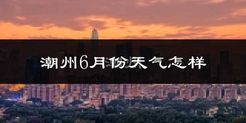 潮州6月份天气如何?很热吗?