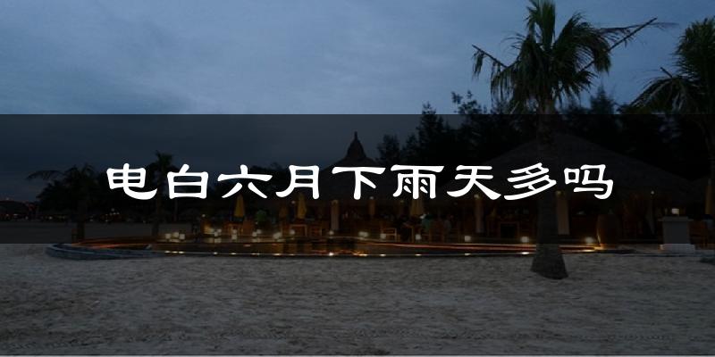 电白六月下雨天多吗?电白6月份降雨量多少?