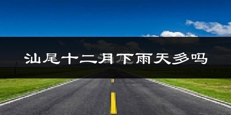 汕尾十二月下雨天多吗?汕尾12月份降雨量多少?