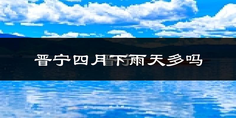晋宁四月下雨天多吗?晋宁4月份降雨量多少?