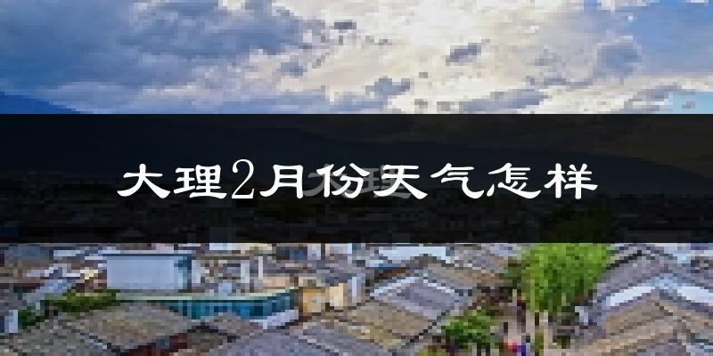 大理市2月份天气如何?天气冷热情况分析