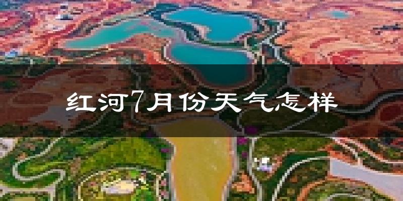 红河7月份天气怎样?红河七月热吗?