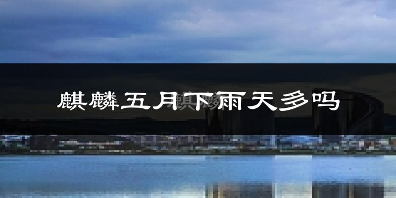 麒麟五月下雨天多吗?麒麟5月份降雨量多少?