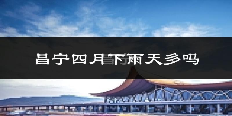 昌宁四月下雨天多吗?昌宁4月份降雨量多少?