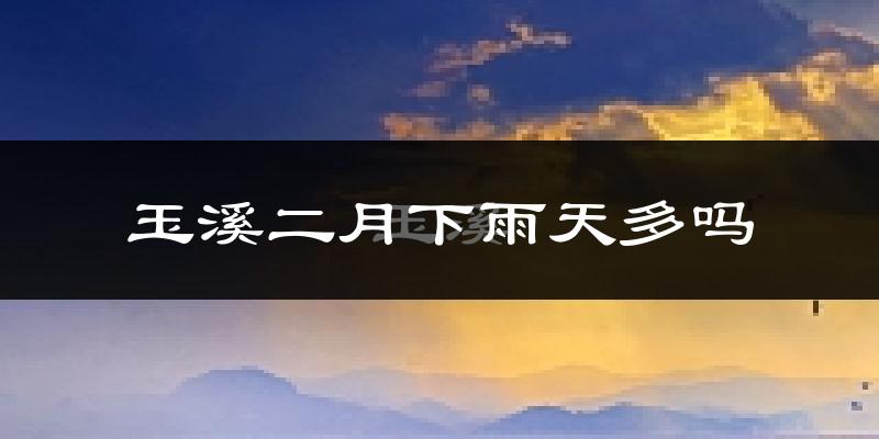 玉溪二月下雨天多吗?玉溪2月份降雨量多少?