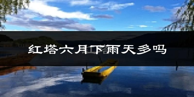 红塔六月下雨天多吗?红塔6月份降雨量多少?