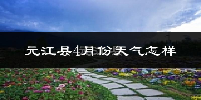元江哈尼族彝族傣族自治县4月份天气如何?很热吗?