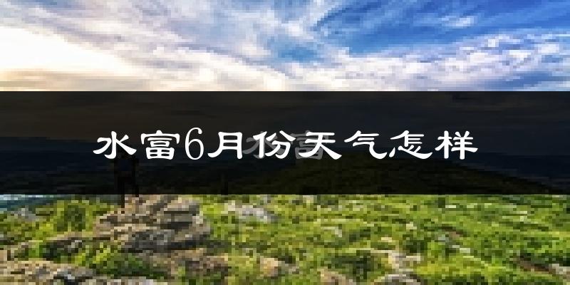 水富县6月份天气如何?很热吗?