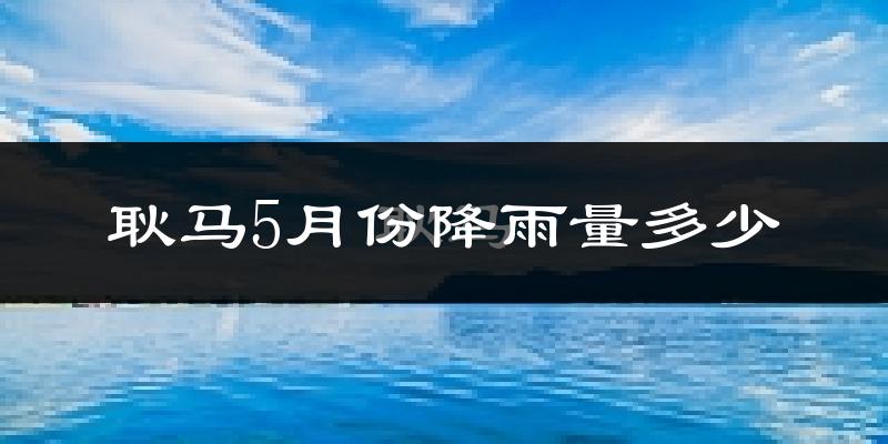 耿马5月份降雨量多少?耿马五月下雨多吗?