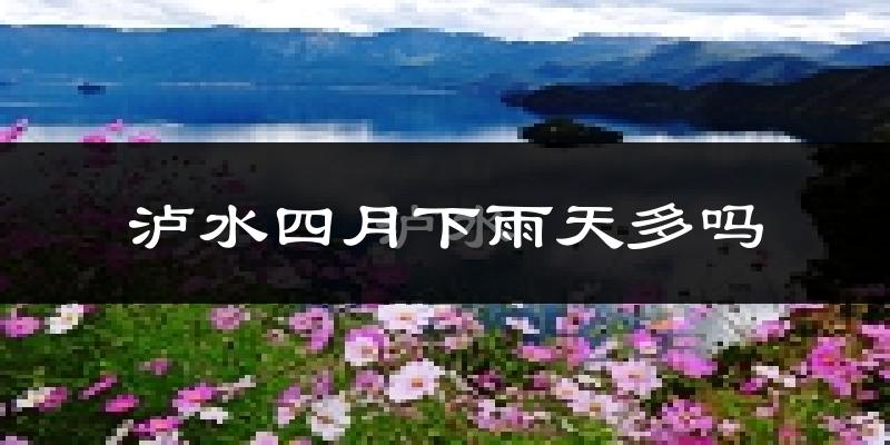 泸水四月下雨天多吗?泸水4月份降雨量多少?