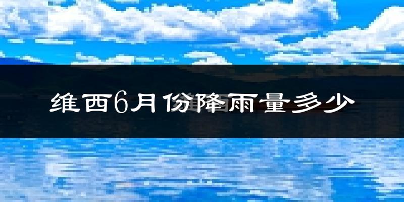 维西6月份降雨量多少?维西六月下雨多吗?