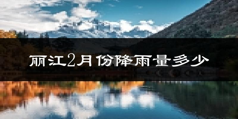 丽江2月份降雨量多少?丽江二月下雨多吗?