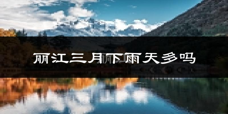 丽江三月下雨天多吗?丽江3月份降雨量多少?